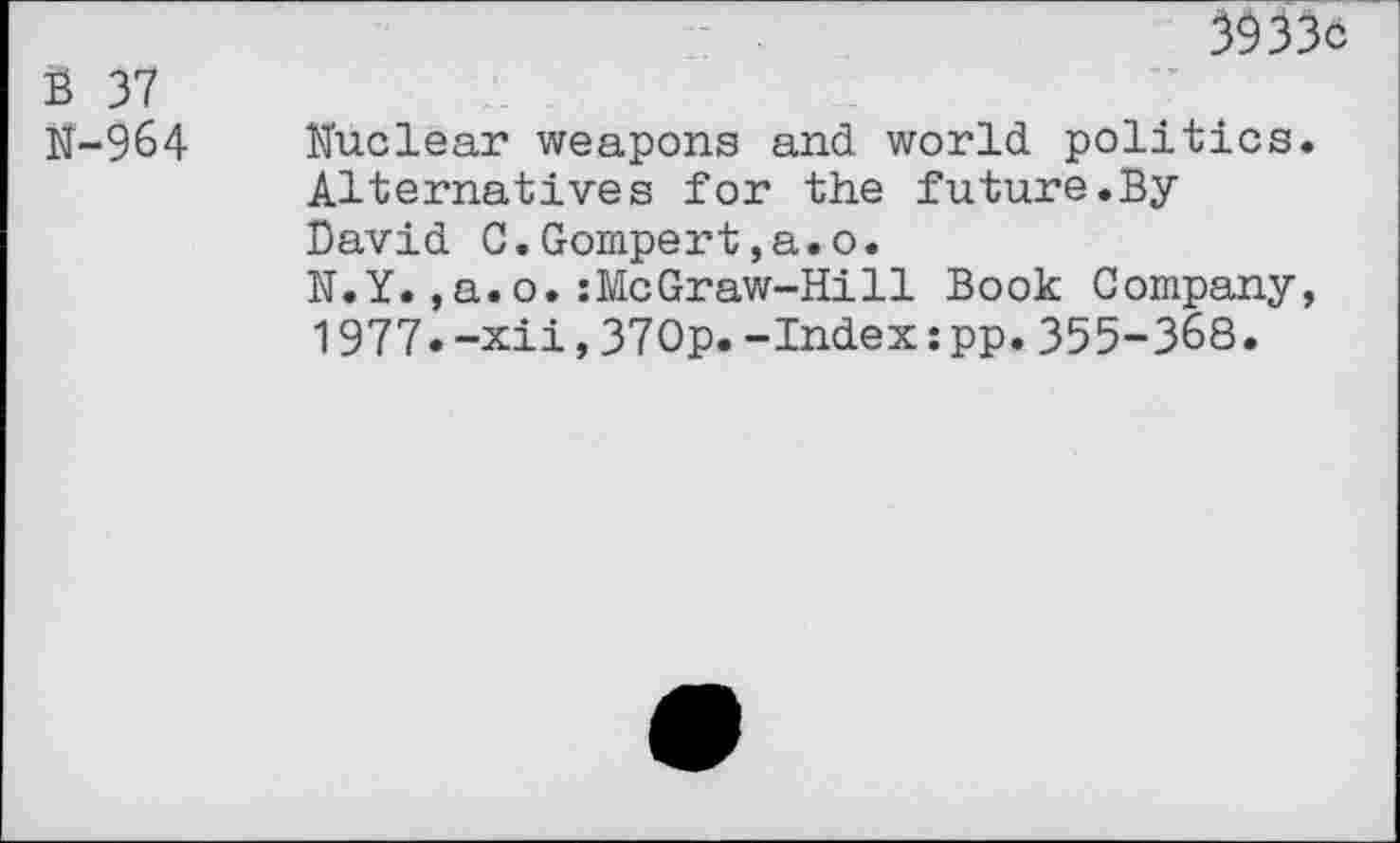 ﻿3933c
S 37
N-964 Nuclear weapons and world politics. Alternatives for the future.By David C.Gompert,a.o.
N.Y.,a.o.:McGraw-Hill Book Company, 1977.-xii,370p.-Index:pp.355-368.